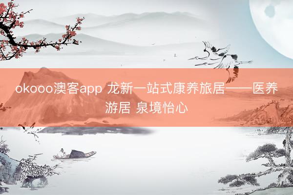 okooo澳客app 龙新一站式康养旅居——医养游居 泉境怡心