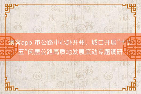 澳客app 市公路中心赴开州、城口开展“十五五”闲居公路高质地发展策动专题调研