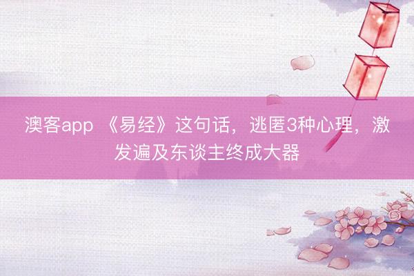 澳客app 《易经》这句话，逃匿3种心理，激发遍及东谈主终成大器