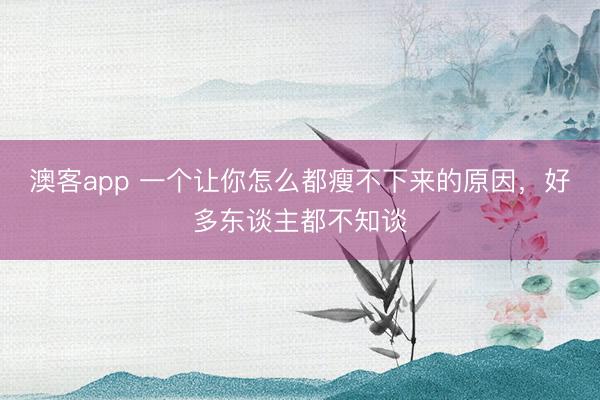 澳客app 一个让你怎么都瘦不下来的原因，好多东谈主都不知谈
