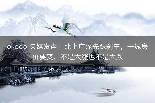 okooo 央媒发声：北上广深先踩刹车，一线房价要变，不是大涨也不是大跌