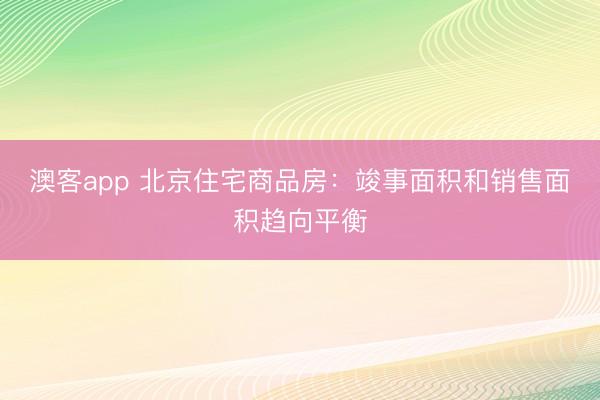 澳客app 北京住宅商品房：竣事面积和销售面积趋向平衡
