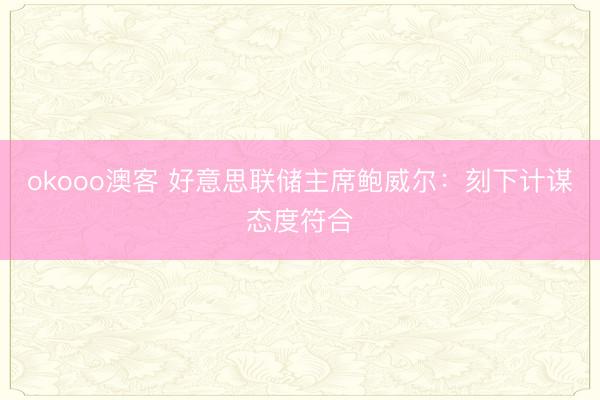 okooo澳客 好意思联储主席鲍威尔：刻下计谋态度符合