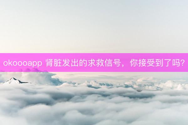 okoooapp 肾脏发出的求救信号，你接受到了吗？