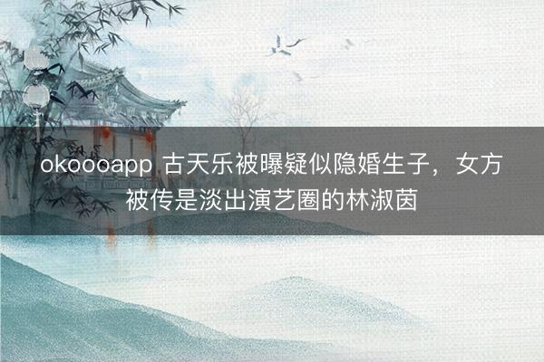 okoooapp 古天乐被曝疑似隐婚生子，女方被传是淡出演艺圈的林淑茵