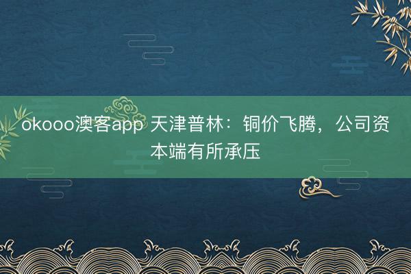 okooo澳客app 天津普林：铜价飞腾，公司资本端有所承压