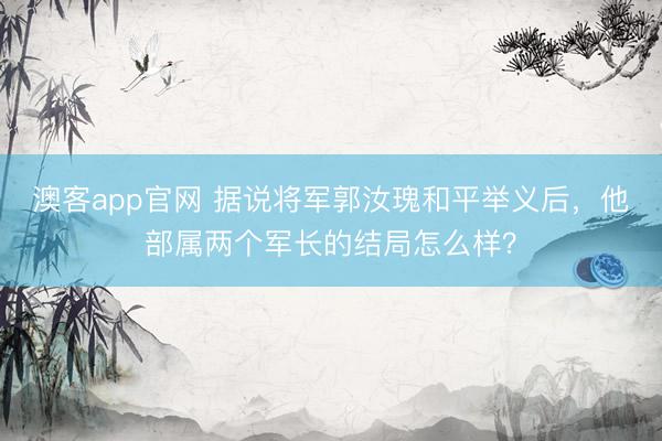澳客app官网 据说将军郭汝瑰和平举义后，他部属两个军长的结局怎么样？