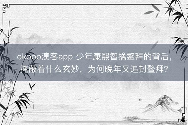 okooo澳客app 少年康熙智擒鳌拜的背后，掩蔽着什么玄妙，为何晚年又追封鳌拜？