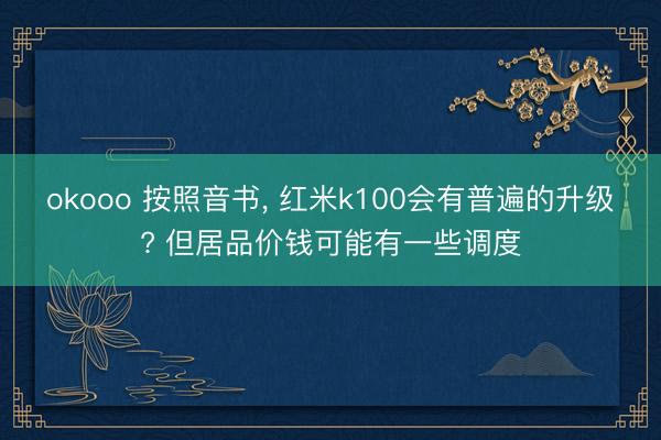 okooo 按照音书， 红米k100会有普遍的升级? 但居品价钱可能有一些调度