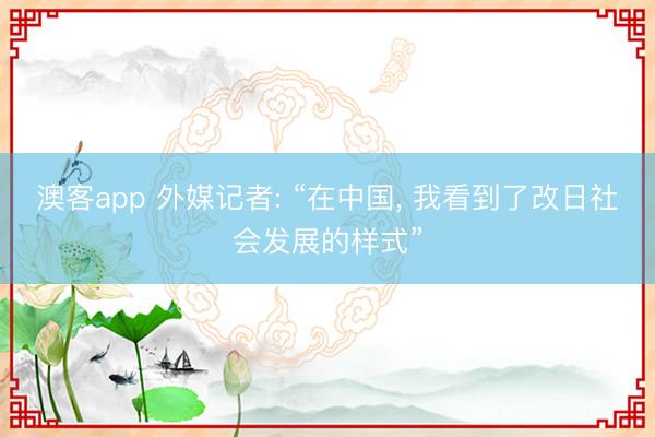 澳客app 外媒记者: “在中国， 我看到了改日社会发展的样式”