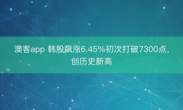 澳客app 韩股飙涨6.45%初次打破7300点，创历史新高