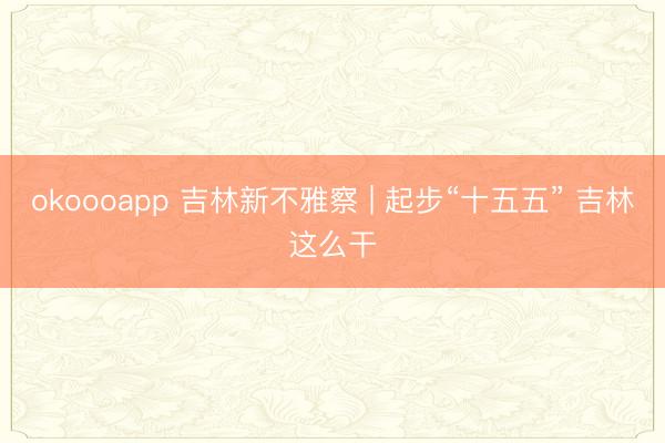 okoooapp 吉林新不雅察 | 起步“十五五” 吉林这么干