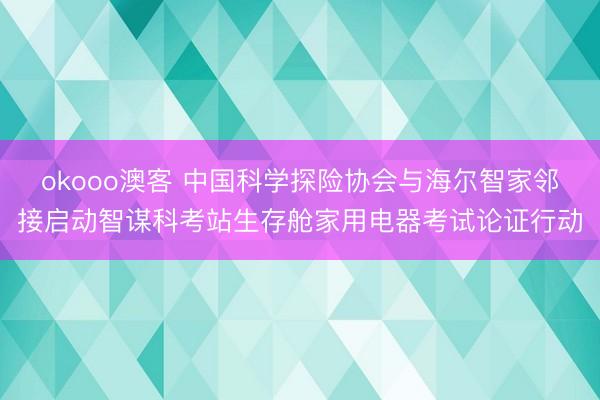 okooo澳客 中国科学探险协会与海尔智家邻接启动智谋科考站生存舱家用电器考试论证行动
