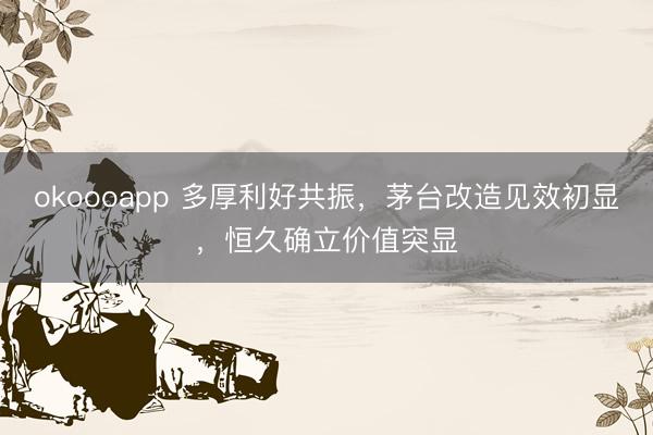 okoooapp 多厚利好共振，茅台改造见效初显，恒久确立价值突显
