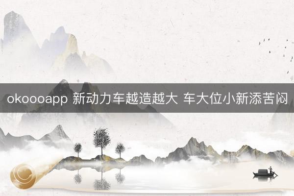 okoooapp 新动力车越造越大 车大位小新添苦闷