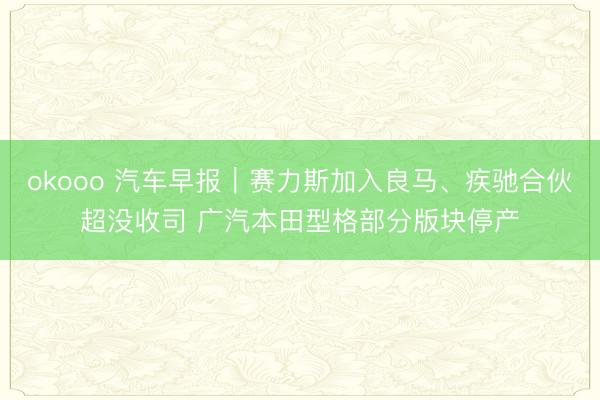 okooo 汽车早报｜赛力斯加入良马、疾驰合伙超没收司 广汽本田型格部分版块停产